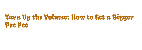 Turn Up the Volume: How to Get a Bigger Pee Pee - La Grande Lessive
