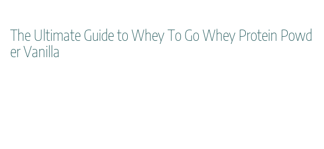 The Ultimate Guide to Whey To Go Whey Protein Powder Vanilla - La ...